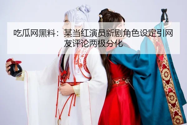 吃瓜网黑料：某当红演员新剧角色设定引网友评论两极分化